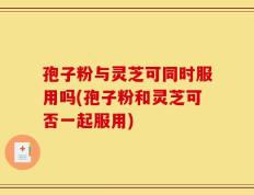 孢子粉与灵芝可同时服用吗(孢子粉和灵芝可否一起服用)