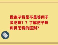 做孢子粉是不是等同于灵芝粉？？了解孢子粉和灵芝粉的区别？