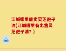 江城哪里能卖灵芝孢子油(江城哪里有出售灵芝孢子油？)