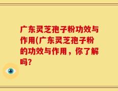 广东灵芝孢子粉功效与作用(广东灵芝孢子粉的功效与作用，你了解吗？