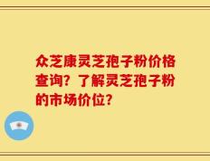 众芝康灵芝孢子粉价格查询？了解灵芝孢子粉的市场价位？
