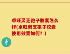 卓旺灵芝孢子胶囊怎么样(卓旺灵芝孢子胶囊使用效果如何？)