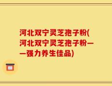 河北双宁灵芝孢子粉(河北双宁灵芝孢子粉——强力养生佳品)