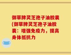 御草牌灵芝孢子油胶囊(御草牌灵芝孢子油胶囊：增强免疫力，提高身体抵抗力