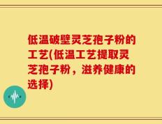 低温破壁灵芝孢子粉的工艺(低温工艺提取灵芝孢子粉，滋养健康的选择)