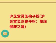 沪芝堂灵芝孢子粉(沪芝堂灵芝孢子粉：发现健康之源)