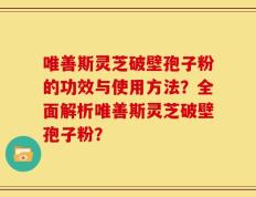 唯善斯灵芝破壁孢子粉的功效与使用方法？全面解析唯善斯灵芝破壁孢子粉？