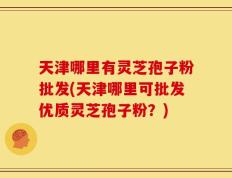 天津哪里有灵芝孢子粉批发(天津哪里可批发优质灵芝孢子粉？)