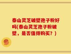 泰山灵芝破壁孢子粉好吗(泰山灵芝孢子粉破壁，是否值得购买？)