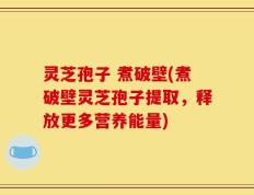 灵芝孢子 煮破壁(煮破壁灵芝孢子提取，释放更多营养能量)