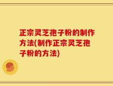 正宗灵芝孢子粉的制作方法(制作正宗灵芝孢子粉的方法)