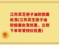 江苏灵芝孢子油软胶囊批发(江苏灵芝孢子油软胶囊批发优惠，立刻下单享受特价优惠)