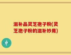 滋补品灵芝孢子粉(灵芝孢子粉的滋补妙用)
