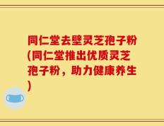 同仁堂去壁灵芝孢子粉(同仁堂推出优质灵芝孢子粉，助力健康养生)