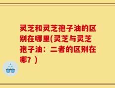 灵芝和灵芝孢子油的区别在哪里(灵芝与灵芝孢子油：二者的区别在哪？)
