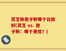 灵芝和孢子粉哪个比较好(灵芝 vs. 孢子粉：哪个更优？)