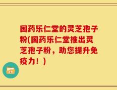 国药乐仁堂的灵芝孢子粉(国药乐仁堂推出灵芝孢子粉，助您提升免疫力！)