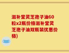 滋补堂灵芝孢子油60粒x2瓶价格滋补堂灵芝孢子油双瓶装优惠价格)