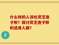 什么样的人该吃灵芝孢子粉？探讨灵芝孢子粉的适用人群？