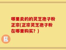 哪里卖的的灵芝孢子粉正宗(正宗灵芝孢子粉在哪里购买？)