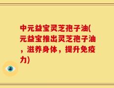 中元益宝灵芝孢子油(元益宝推出灵芝孢子油，滋养身体，提升免疫力)