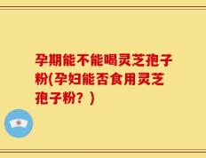 孕期能不能喝灵芝孢子粉(孕妇能否食用灵芝孢子粉？)