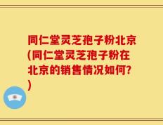 同仁堂灵芝孢子粉北京(同仁堂灵芝孢子粉在北京的销售情况如何？)