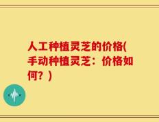 人工种植灵芝的价格(手动种植灵芝：价格如何？)