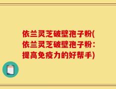 依兰灵芝破壁孢子粉(依兰灵芝破壁孢子粉：提高免疫力的好帮手)