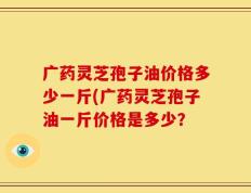 广药灵芝孢子油价格多少一斤(广药灵芝孢子油一斤价格是多少？