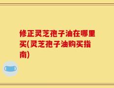 修正灵芝孢子油在哪里买(灵芝孢子油购买指南)