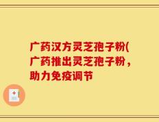 广药汉方灵芝孢子粉(广药推出灵芝孢子粉，助力免疫调节