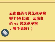 云南白药与灵芝孢子粉哪个好(比较：云南白药 vs 灵芝孢子粉，哪个更好？)