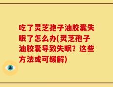 吃了灵芝孢子油胶囊失眠了怎么办(灵芝孢子油胶囊导致失眠？这些方法或可缓解)