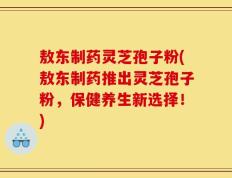 敖东制药灵芝孢子粉(敖东制药推出灵芝孢子粉，保健养生新选择！)