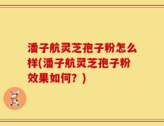 潘子航灵芝孢子粉怎么样(潘子航灵芝孢子粉效果如何？)