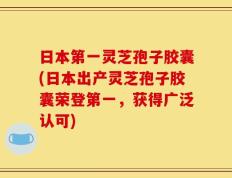日本第一灵芝孢子胶囊(日本出产灵芝孢子胶囊荣登第一，获得广泛认可)