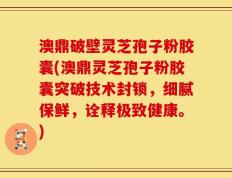 澳鼎破壁灵芝孢子粉胶囊(澳鼎灵芝孢子粉胶囊突破技术封锁，细腻保鲜，诠释极致健康。)