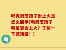 喝完灵芝孢子粉上火是怎么回事(喝灵芝孢子粉是否会上火？了解一下就知道！)