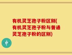 有机灵芝孢子粉区别(有机灵芝孢子粉与普通灵芝孢子粉的区别)