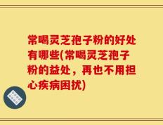常喝灵芝孢子粉的好处有哪些(常喝灵芝孢子粉的益处，再也不用担心疾病困扰)