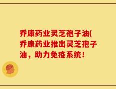 乔康药业灵芝孢子油(乔康药业推出灵芝孢子油，助力免疫系统！