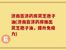 济南百济药房灵芝孢子油(济南百济药房推出灵芝孢子油，提升免疫力)
