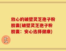 放心的破壁灵芝孢子粉胶囊(破壁灵芝孢子粉胶囊：安心选择健康)