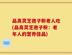 品高灵芝孢子粉老人吃(品高灵芝孢子粉：老年人的营养佳品)