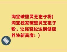 淘宝破壁灵芝孢子粉(淘宝独家破壁灵芝孢子粉，让你轻松达到健康养生新高度！)
