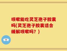 咳嗽能吃灵芝孢子胶囊吗(灵芝孢子胶囊适合缓解咳嗽吗？)