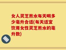 女人灵芝煎水每天喝多少毫升合适(每天适宜饮用女性灵芝煎水的毫升数)