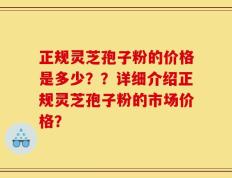 正规灵芝孢子粉的价格是多少？？详细介绍正规灵芝孢子粉的市场价格？