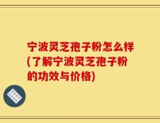 宁波灵芝孢子粉怎么样(了解宁波灵芝孢子粉的功效与价格)